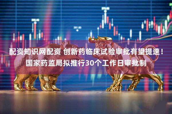 配资知识网配资 创新药临床试验审批有望提速!国家药监局拟推行30个工作日审批制