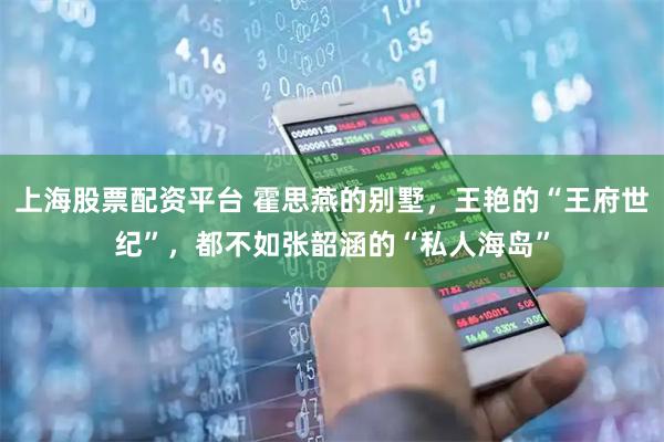 上海股票配资平台 霍思燕的别墅,王艳的“王府世纪”,都不如张韶涵的“私人海岛”