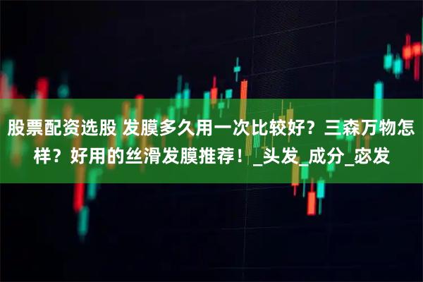 股票配资选股 发膜多久用一次比较好?三森万物怎样?好用的丝滑发膜推荐!_头发_成分_宓发