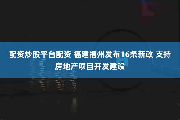 配资炒股平台配资 福建福州发布16条新政 支持房地产项目开发建设