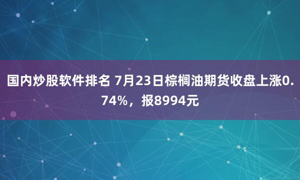 国内炒股软件排名 7月23日棕榈油期货收盘上涨0.74%,报8994元