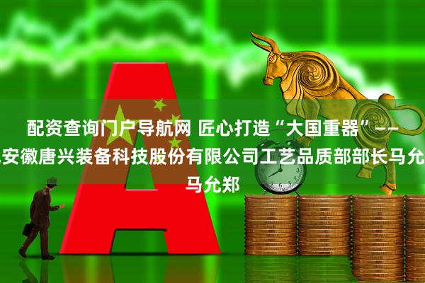 配资查询门户导航网 匠心打造“大国重器”——记安徽唐兴装备科技股份有限公司工艺品质部部长马允郑