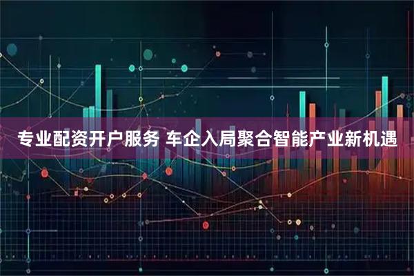 专业配资开户服务 车企入局聚合智能产业新机遇