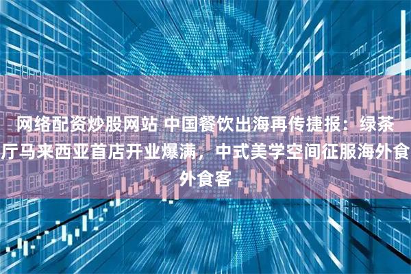 网络配资炒股网站 中国餐饮出海再传捷报:绿茶餐厅马来西亚首店开业爆满,中式美学空间征服海外食客