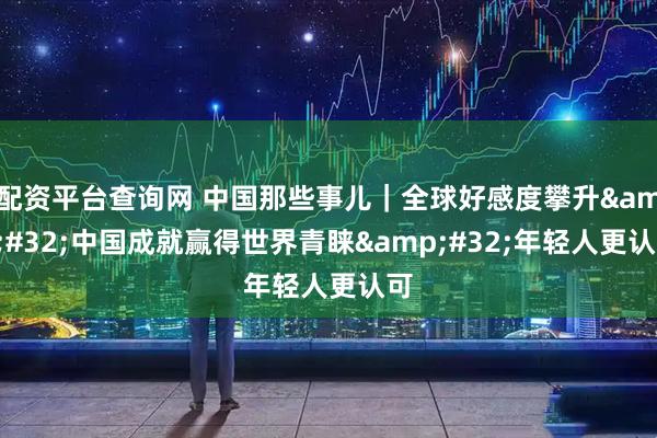 配资平台查询网 中国那些事儿｜全球好感度攀升 中国成就赢得世界青睐 年轻人更认可