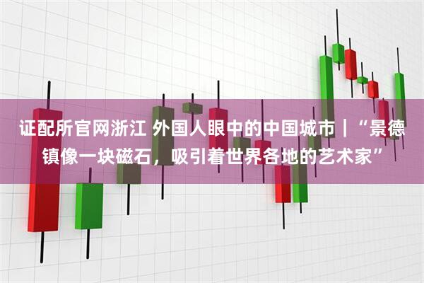 证配所官网浙江 外国人眼中的中国城市｜“景德镇像一块磁石，吸引着世界各地的艺术家”
