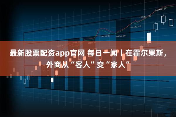 最新股票配资app官网 每日一闻丨在霍尔果斯，外商从“客人”变“家人”