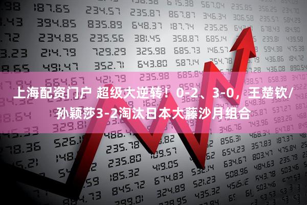上海配资门户 超级大逆转！0-2、3-0，王楚钦/孙颖莎3-2淘汰日本大藤沙月组合