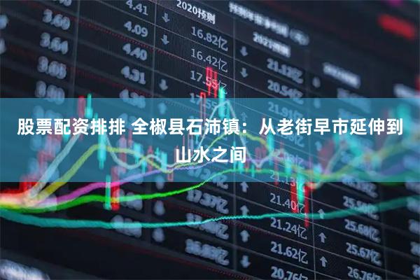 股票配资排排 全椒县石沛镇：从老街早市延伸到山水之间
