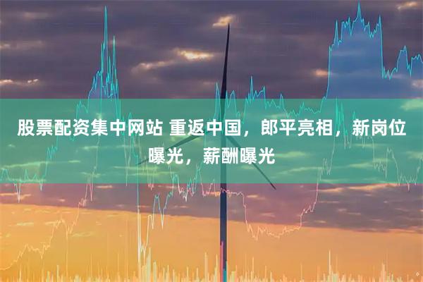 股票配资集中网站 重返中国，郎平亮相，新岗位曝光，薪酬曝光